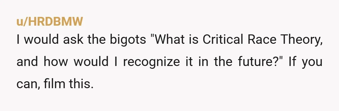 u/HRDBMW I would ask the bigots "What is Critical Race Theory, and how would I recognize it in the future?" If you can, film this.