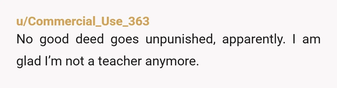 u/Commercial_Use_363
No good deed goes unpunished, apparently. I am glad I’m not a teacher anymore.