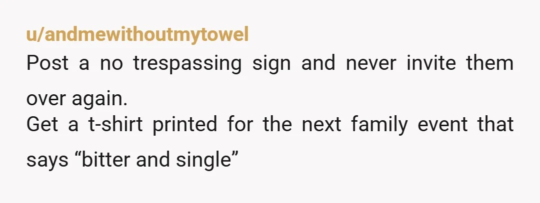 u/andmewithoutmytowel
Post a no trespassing sign and never invite them over again.
Get a t-shirt printed for the next family event that says “bitter and single”