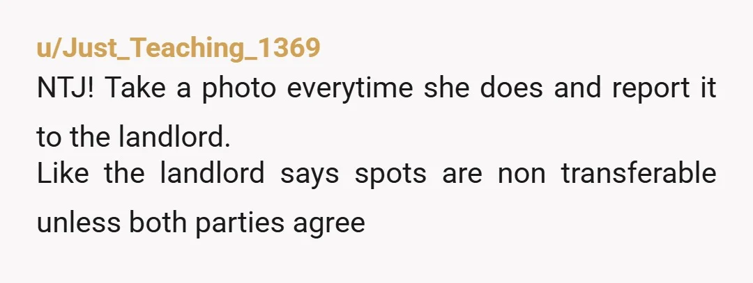 u/Just_Teaching_1369 NTJ! Take a photo everytime she does and report it to the landlord. Like the landlord says spots are non transferable unless both parties agree