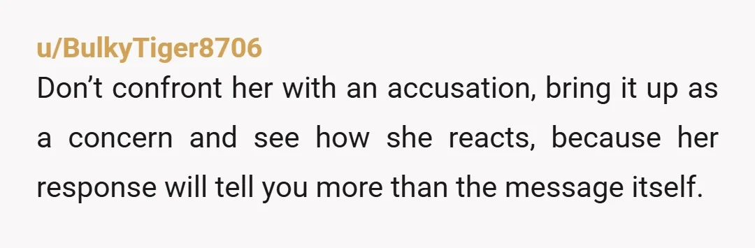 u/BulkyTiger8706
Don’t confront her with an accusation, bring it up as a concern and see how she reacts, because her response will tell you more than the message itself.