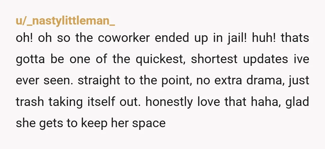 u/_nastylittleman_ oh! oh so the coworker ended up in jail! huh! thats gotta be one of the quickest, shortest updates ive ever seen. straight to the point, no extra drama,...