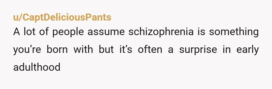 u/CaptDeliciousPants A lot of people assume schizophrenia is something you’re born with but it’s often a surprise in early adulthood