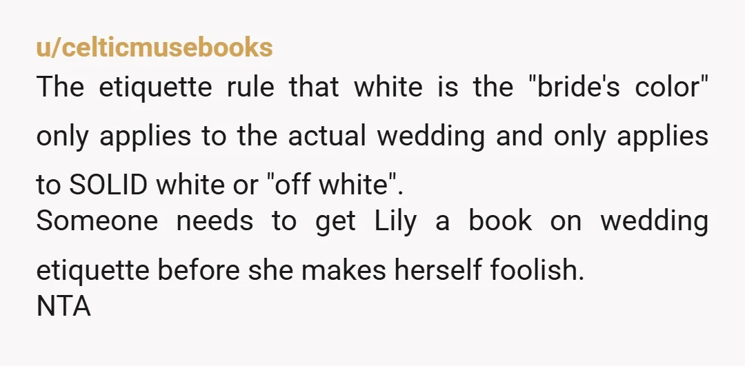 u/celticmusebooks The etiquette rule that white is the "bride's color" only applies to the actual wedding and only applies to SOLID white or "off white". Someone needs to get Lily...