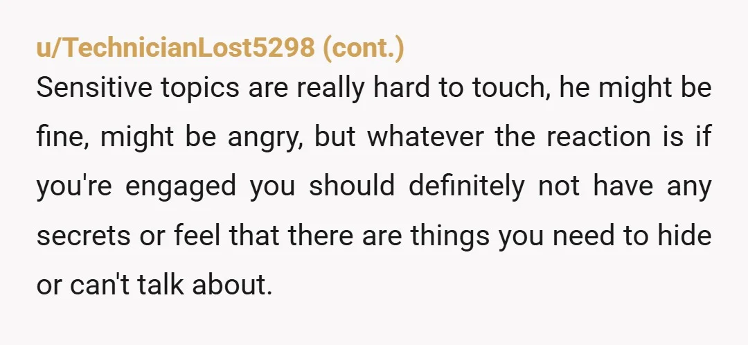 u/Delicious_Alfalfa_69 I probably would've told him sooner. But everyone has there own thing, you just need to have an open conversation about it. It's difficult to share what we are...