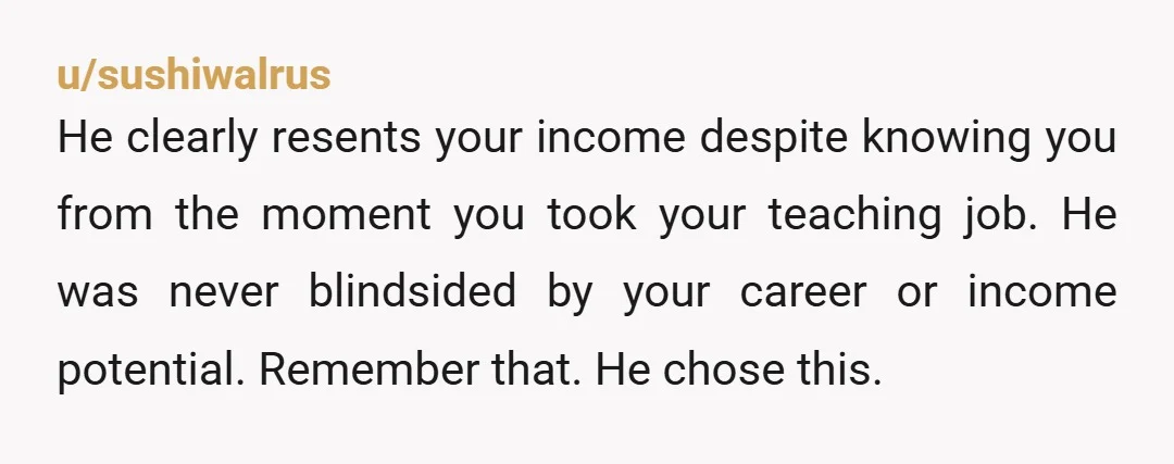 u/sushiwalrus He clearly resents your income despite knowing you from the moment you took your teaching job. He was never blindsided by your career or income potential. Remember that. He...