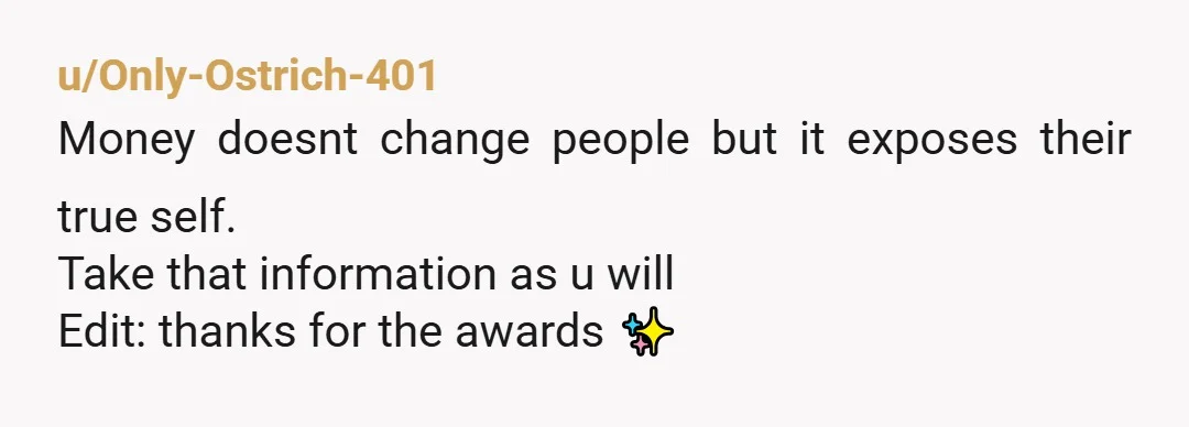 u/Only-Ostrich-401
Money doesnt change people but it exposes their true self.
Take that information as u will
Edit: thanks for the awards ✨