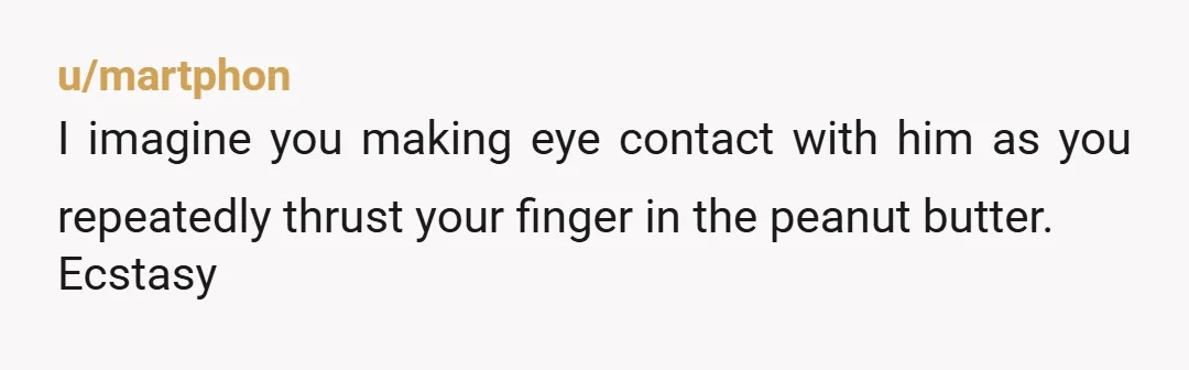 u/martphon
I imagine you making eye contact with him as you repeatedly thrust your finger in the peanut butter.
Ecstasy