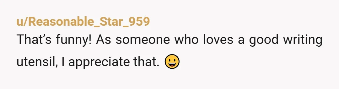 u/Reasonable_Star_959
That’s funny!  As someone who loves a good writing utensil, I appreciate that.  😀