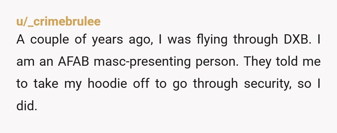 u/_crimebrulee A couple of years ago, I was flying through DXB. I am an AFAB masc-presenting person. They told me to take my hoodie off to go through security, so...