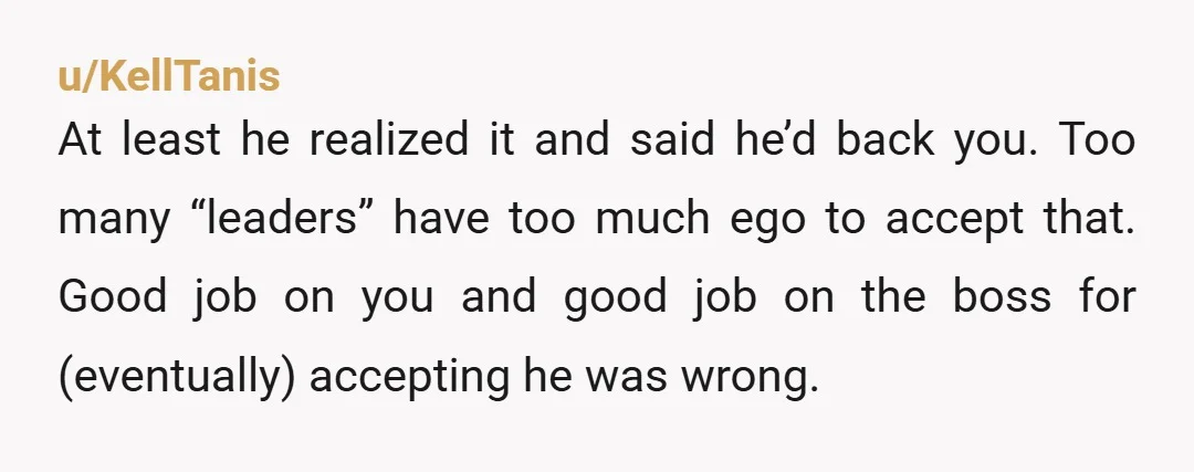 u/KellTanis At least he realized it and said he’d back you. Too many “leaders” have too much ego to accept that. Good job on you and good job on the...