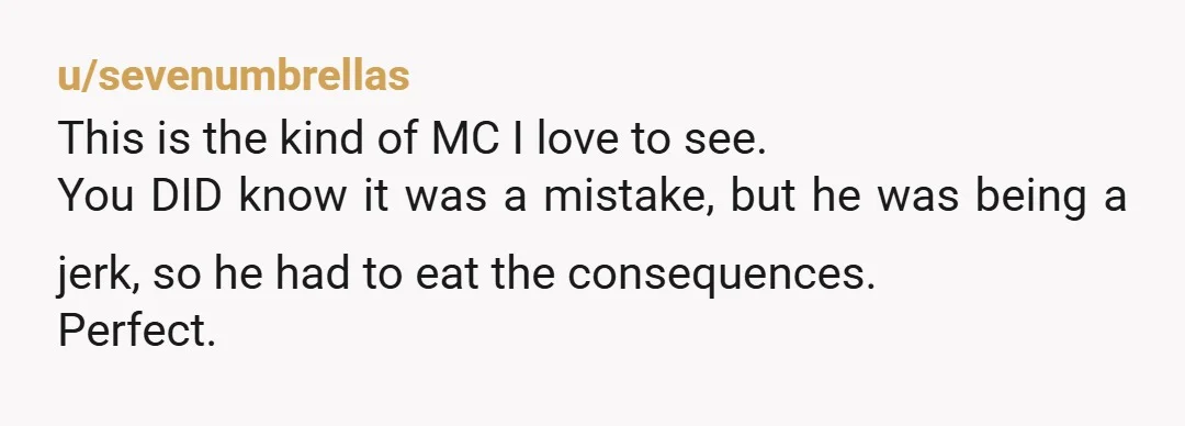 u/sevenumbrellas This is the kind of MC I love to see. You DID know it was a mistake, but he was being a jerk, so he had to eat the...