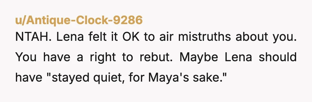u/Antique-Clock-9286
NTAH. Lena felt it OK to air mistruths about you. You have a right to rebut. Maybe Lena should have "stayed quiet, for Maya's sake."