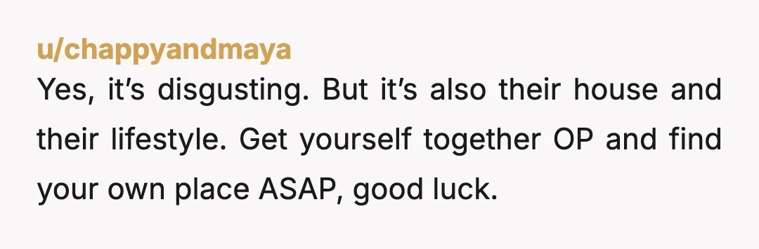 u/chappyandmaya
Yes, it’s disgusting. But it’s also their house and their lifestyle. Get yourself together OP and find your own place ASAP, good luck.