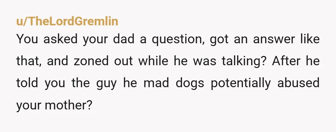 u/TheLordGremlin You asked your dad a question, got an answer like that, and zoned out while he was talking? After he told you the guy he mad dogs potentially abused...