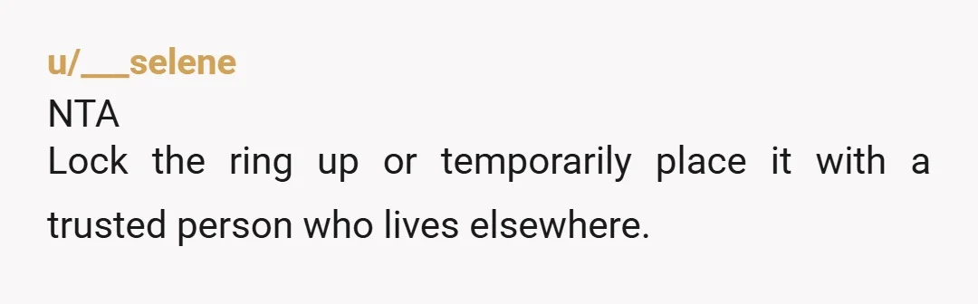 u/___selene
NTA
Lock the ring up or temporarily place it with a trusted person who lives elsewhere.