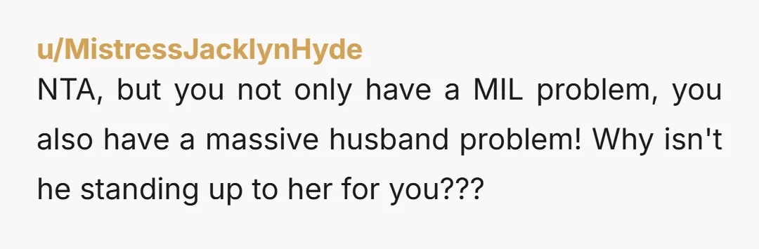 u/MistressJacklynHyde
NTA, but you not only have a MIL problem, you also have a massive husband problem! Why isn't he standing up to her for you???