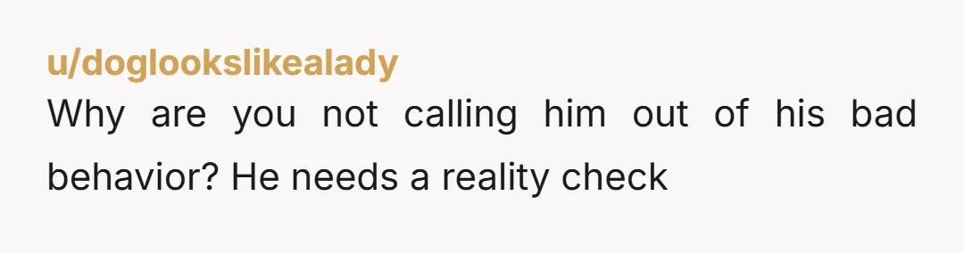 u/doglookslikealady
Why are you not calling him out of his bad behavior? He needs a reality check