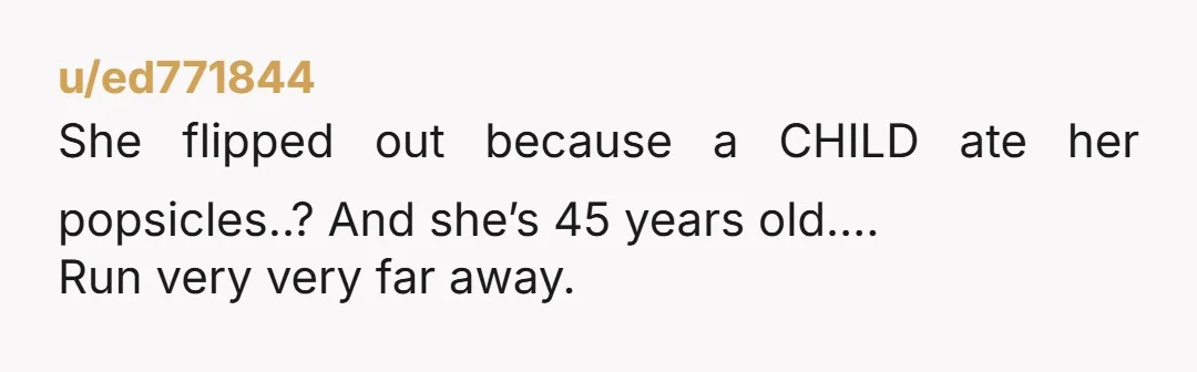 u/ed771844
She flipped out because a CHILD ate her popsicles..? And she’s 45 years old….
Run very very far away.