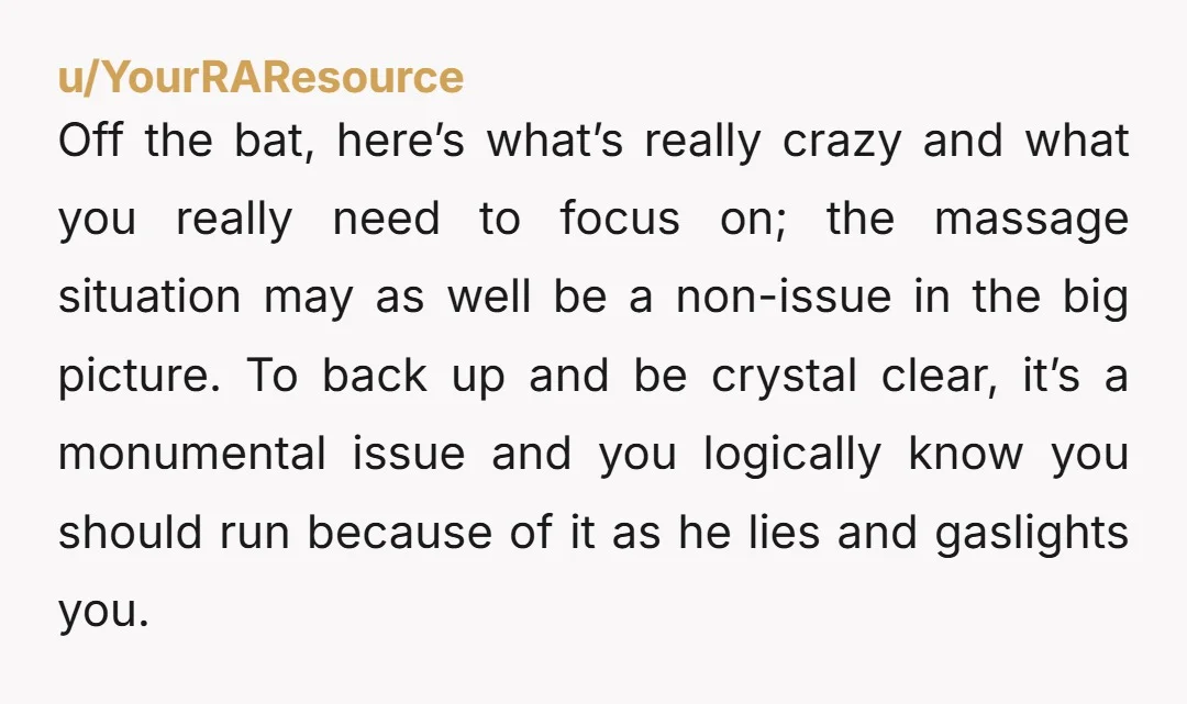 u/YourRAResource Off the bat, here’s what’s really crazy and what you really need to focus on; the massage situation may as well be a non-issue in the big picture. To...