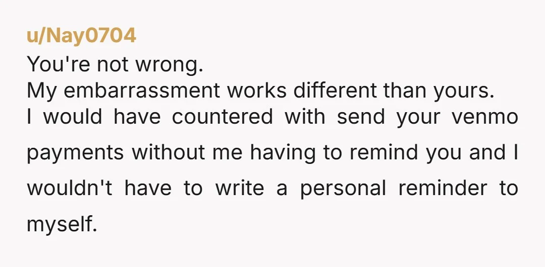 u/Nay0704 You're not wrong. My embarrassment works different than yours. I would have countered with send your venmo payments without me having to remind you and I wouldn't have to...