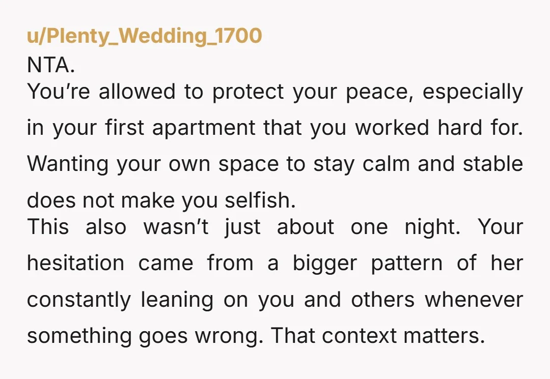 u/Plenty_Wedding_1700 NTA. You’re allowed to protect your peace, especially in your first apartment that you worked hard for. Wanting your own space to stay calm and stable does not make...