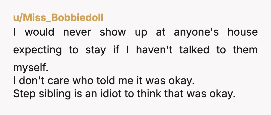 u/Miss_Bobbiedoll I would never show up at anyone's house expecting to stay if I haven't talked to them myself. I don't care who told me it was okay. Step sibling...