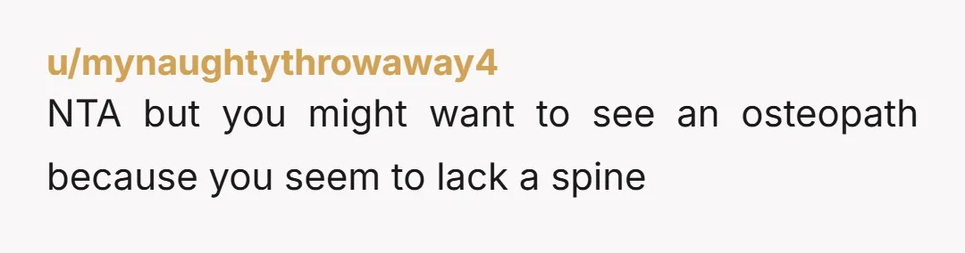 u/mynaughtythrowaway4 NTA but you might want to see an osteopath because you seem to lack a spine You're almost thirty and getting caught up in these childish cliquey games that...