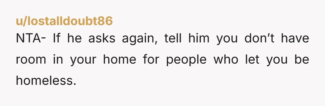u/lostalldoubt86 NTA- If he asks again, tell him you don’t have room in your home for people who let you be homeless.