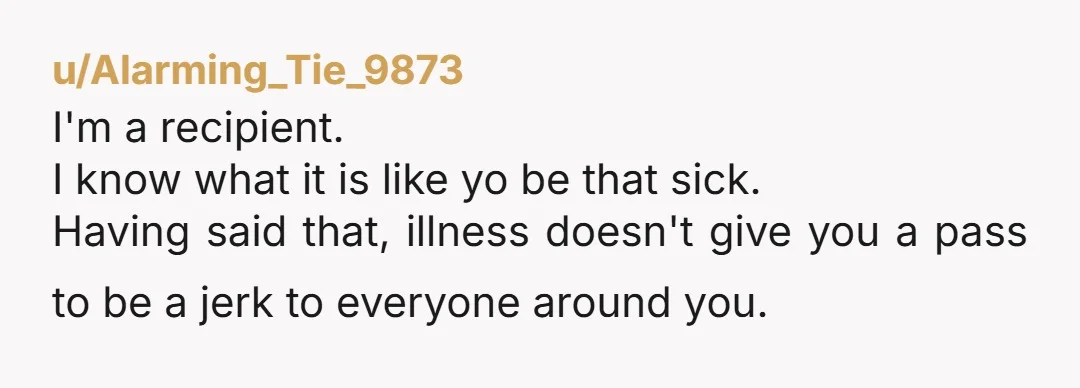 u/Alarming_Tie_9873 I'm a recipient. I know what it is like yo be that sick. Having said that, illness doesn't give you a pass to be a jerk to everyone around...