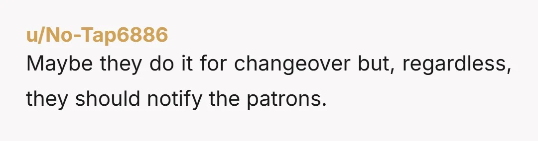 u/No-Tap6886 Maybe they do it for changeover but, regardless, they should notify the patrons.