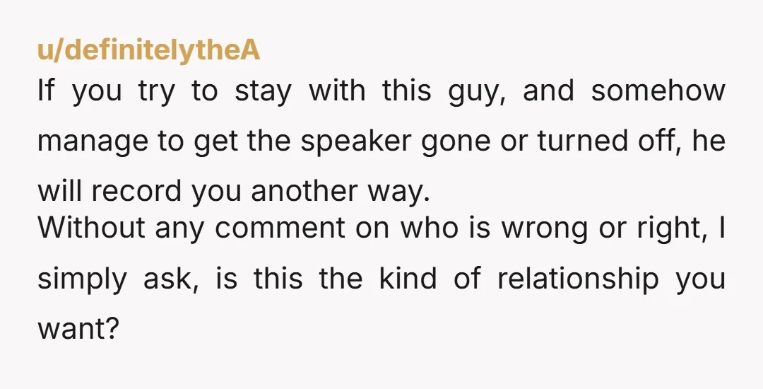 u/definitelytheA If you try to stay with this guy, and somehow manage to get the speaker gone or turned off, he will record you another way. Without any comment on...