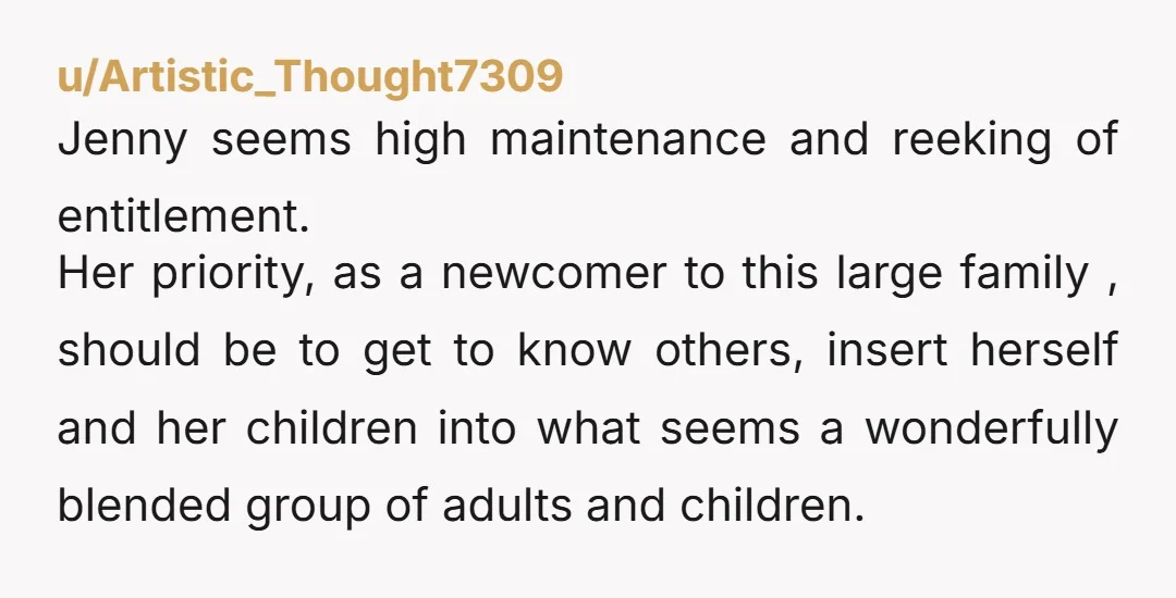 u/Artistic_Thought7309 Jenny seems high maintenance and reeking of entitlement. Her priority, as a newcomer to this large family , should be to get to know others, insert herself and her...