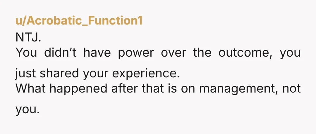 u/Acrobatic_Function1
NTJ.
You didn’t have power over the outcome, you just shared your experience.
What happened after that is on management, not you.