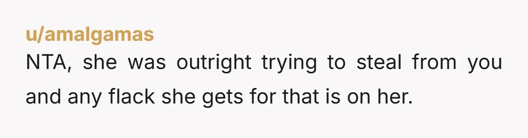 u/amalgamas
NTA, she was outright trying to steal from you and any flack she gets for that is on her.