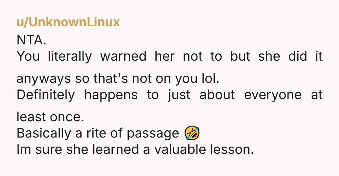 u/UnknownLinux NTA. You literally warned her not to but she did it anyways so that's not on you lol. Definitely happens to just about everyone at least once. Basically a...