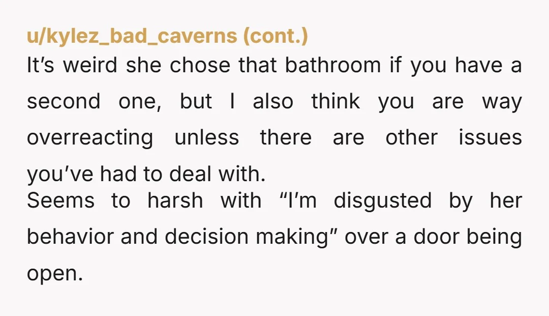 u/Ehmashoes NTA. I really don’t understand how so many people think it is acceptable for an adult to poop with the door wide open when you share the space. There...