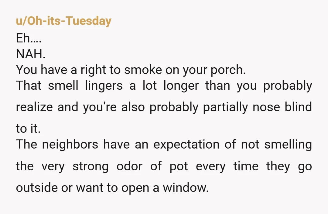 u/Oh-its-Tuesday Eh…. NAH. You have a right to smoke on your porch. That smell lingers a lot longer than you probably realize and you’re also probably partially nose blind to...