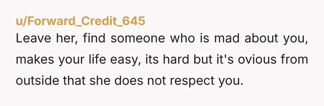u/Forward_Credit_645 Leave her, find someone who is mad about you, makes your life easy, its hard but it's ovious from outside that she does not respect you.