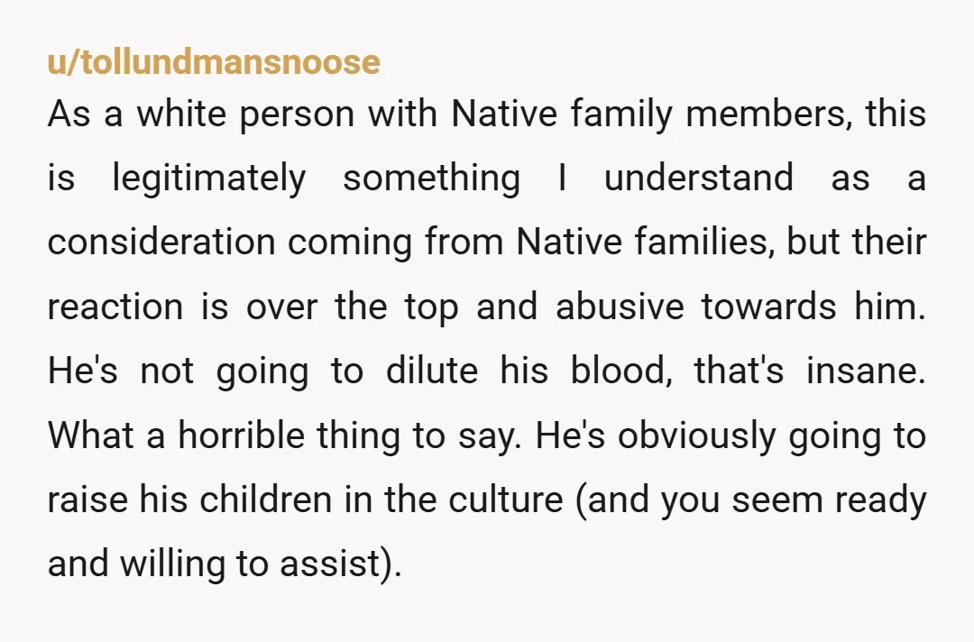 u/tollundmansnoose As a white person with Native family members, this is legitimately something I understand as a consideration coming from Native families, but their reaction is over the top and...