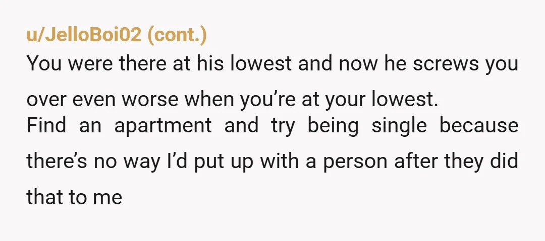 u/EvenMoreSpiders He used you for a place to live, honestly. If you have no other option, stay with him until you find your own place. But this is break up...
