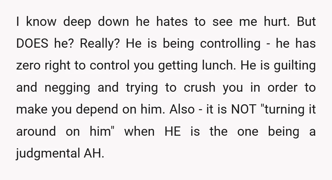 I know deep down he hates to see me hurt. But DOES he? Really? He is being controlling - he has zero right to control you getting lunch. He is...