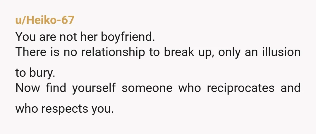 u/Heiko-67
You are not her boyfriend.
There is no relationship to break up, only an illusion to bury.
Now find yourself someone who reciprocates and who respects you.
