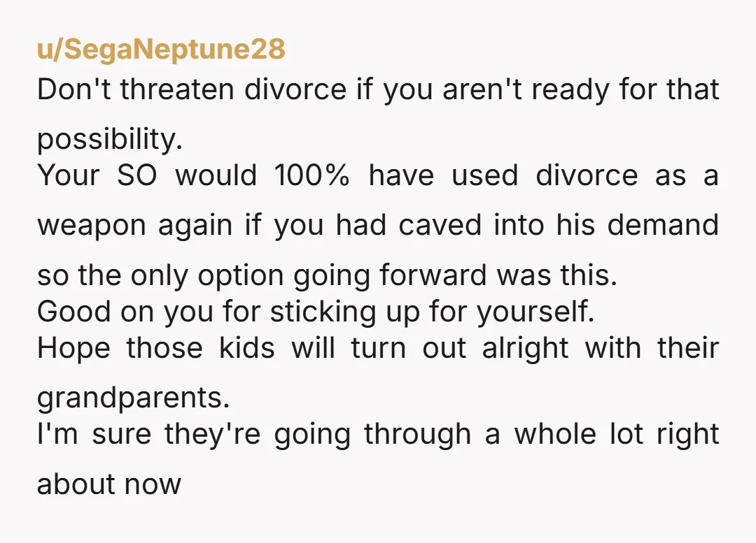 u/SegaNeptune28 Don't threaten divorce if you aren't ready for that possibility. Your SO would 100% have used divorce as a weapon again if you had caved into his demand so...
