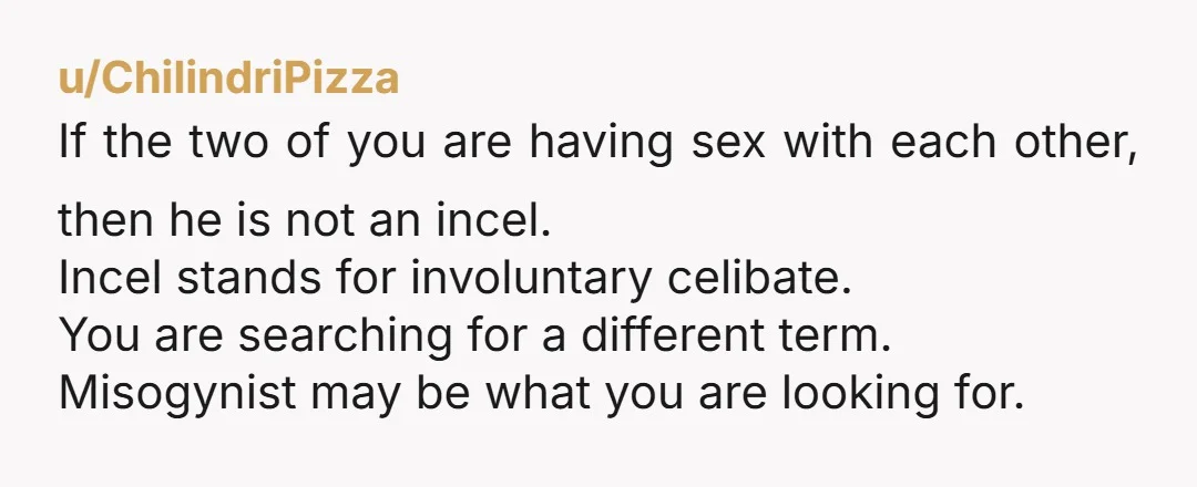 u/ChilindriPizza If the two of you are having sex with each other, then he is not an incel. Incel stands for involuntary celibate. You are searching for a different term....