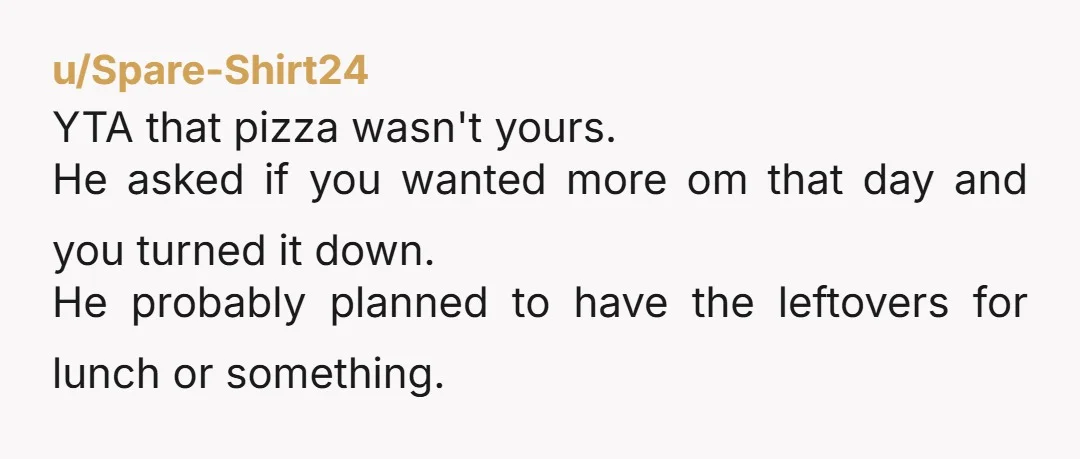 u/Spare-Shirt24 YTA that pizza wasn't yours.  He asked if you wanted more om that day and you turned it down. He probably planned to have the leftovers for lunch or...