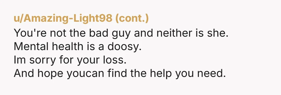 u/secondtaunting My mother killed herself. I’ve replayed it over and over again. I know it wasn’t my fault, but part of me always blames myself. You have to understand, when...