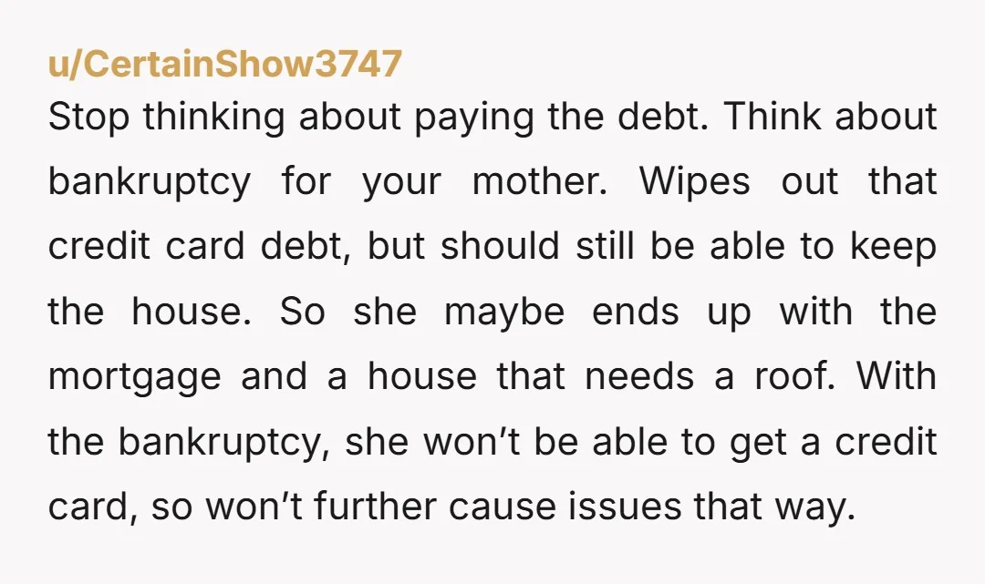 u/CertainShow3747 Stop thinking about paying the debt. Think about bankruptcy for your mother. Wipes out that credit card debt, but should still be able to keep the house. So she...