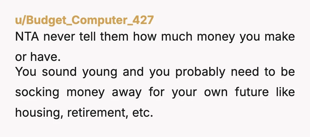 u/Budget_Computer_427 NTA never tell them how much money you make or have. You sound young and you probably need to be socking money away for your own future like housing,...