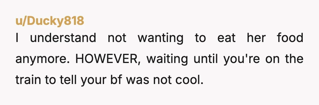u/Ducky818 I understand not wanting to eat her food anymore. HOWEVER, waiting until you're on the train to tell your bf was not cool. It would have been better if...